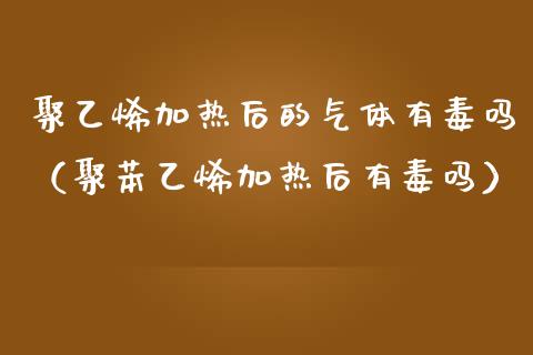 聚乙烯加热后的气体有毒吗（聚苯乙烯加热后有毒吗）