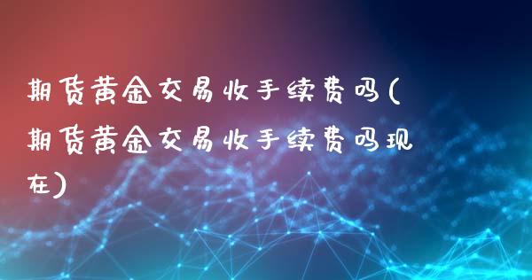 期货黄金交易收手续费吗(期货黄金交易收手续费吗现在)