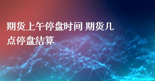 期货上午停盘时间 期货几点停盘结算