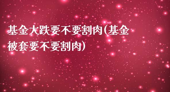基金大跌要不要割肉(基金被套要不要割肉)