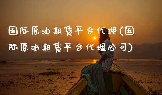 国际原油期货平台代理(国际原油期货平台代理公司)