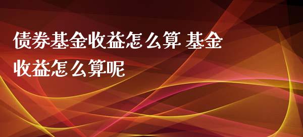 债券基金收益怎么算 基金收益怎么算呢