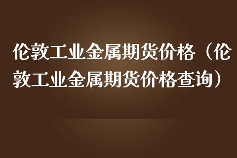 伦敦工业金属期货价格（伦敦工业金属期货价格查询）