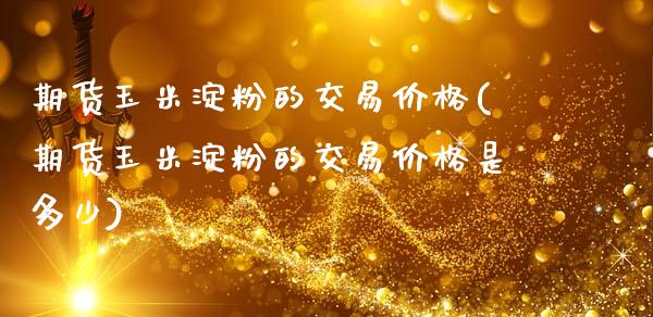 期货玉米淀粉的交易价格(期货玉米淀粉的交易价格是多少)