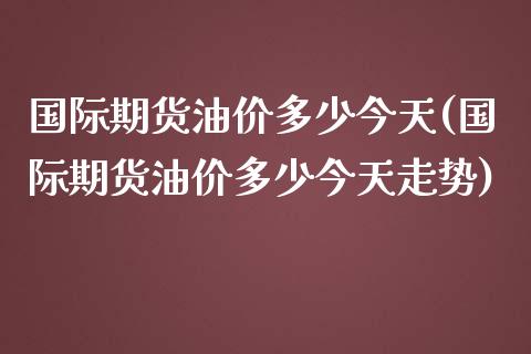 国际期货油价多少今天(国际期货油价多少今天走势)
