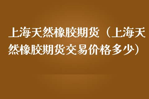 上海天然橡胶期货（上海天然橡胶期货交易价格多少）