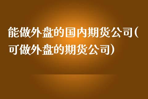 能做外盘的国内期货公司(可做外盘的期货公司)