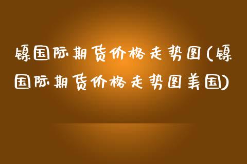 镍国际期货价格走势图(镍国际期货价格走势图美国)