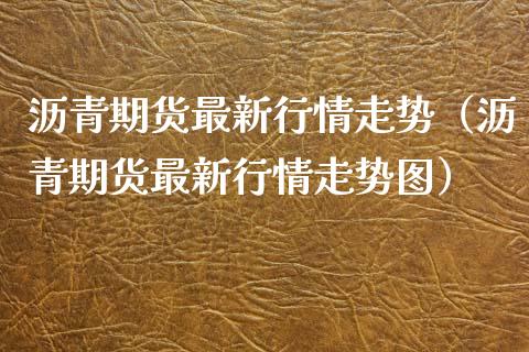 沥青期货最新行情走势（沥青期货最新行情走势图）