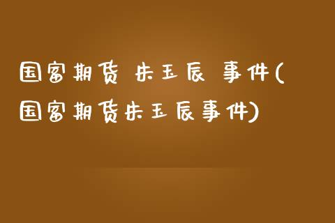 国富期货 朱玉辰 事件(国富期货朱玉辰事件)