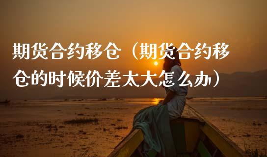 期货合约移仓（期货合约移仓的时候价差太大怎么办）