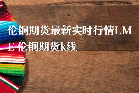 伦铜期货最新实时行情LME 伦铜期货k线