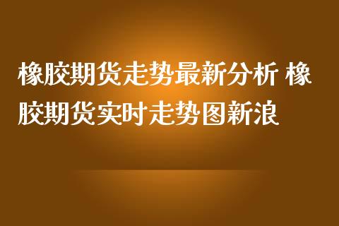 橡胶期货走势最新分析 橡胶期货实时走势图新浪