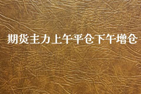 期货主力上午平仓下午增仓