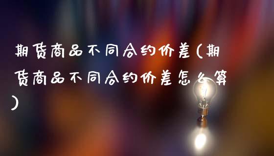 期货商品不同合约价差(期货商品不同合约价差怎么算)