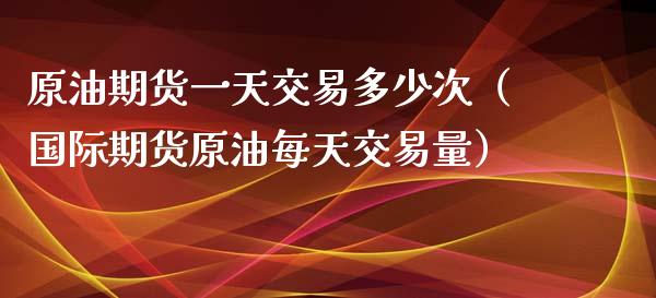 原油期货一天交易多少次（国际期货原油每天交易量）