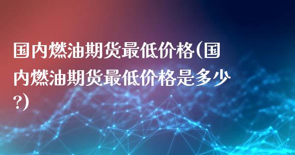 国内燃油期货最低价格(国内燃油期货最低价格是多少?)