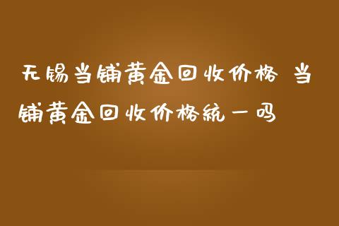 无锡当铺黄金回收价格 当铺黄金回收价格统一吗