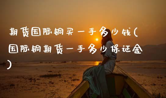 期货国际铜买一手多少钱(国际铜期货一手多少保证金)