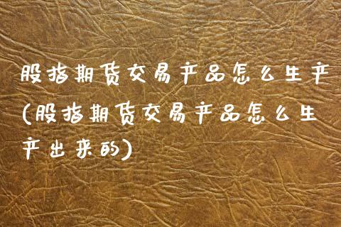股指期货交易产品怎么生产(股指期货交易产品怎么生产出来的)
