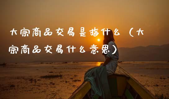 大宗商品交易是指什么（大宗商品交易什么意思）