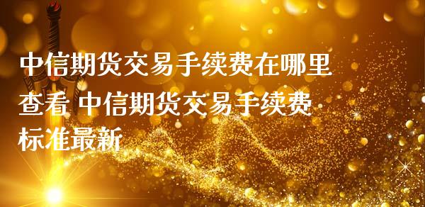 中信期货交易手续费在哪里查看 中信期货交易手续费标准最新