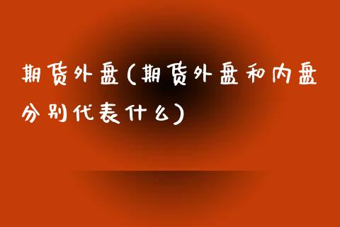 期货外盘(期货外盘和内盘分别代表什么)