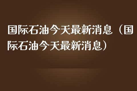 国际石油今天最新消息（国际石油今天最新消息）