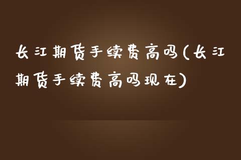 长江期货手续费高吗(长江期货手续费高吗现在)