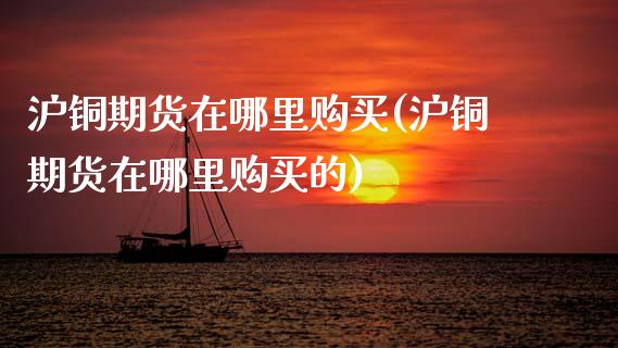 沪铜期货在哪里购买(沪铜期货在哪里购买的)