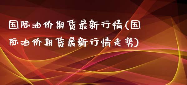 国际油价期货最新行情(国际油价期货最新行情走势)