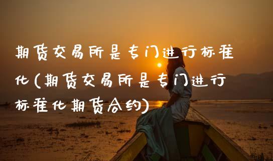 期货交易所是专门进行标准化(期货交易所是专门进行标准化期货合约)
