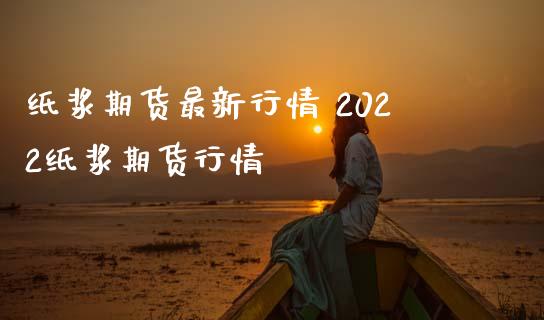 纸浆期货最新行情 2022纸浆期货行情