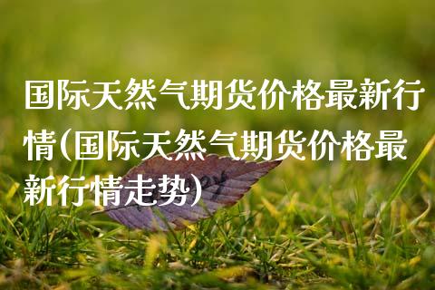国际天然气期货价格最新行情(国际天然气期货价格最新行情走势)