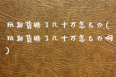 玩期货赔了几十万怎么办(玩期货赔了几十万怎么办啊)