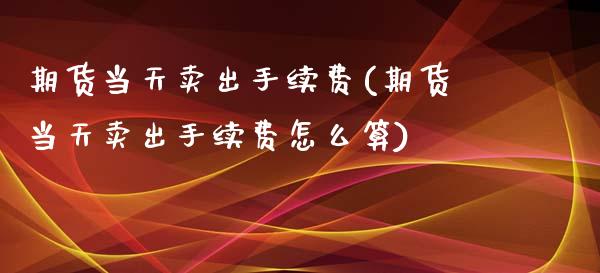 期货当天卖出手续费(期货当天卖出手续费怎么算)