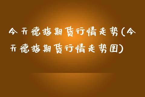 今天德指期货行情走势(今天德指期货行情走势图)