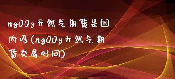 ng00y天然气期货是国内吗(ng00y天然气期货交易时间)