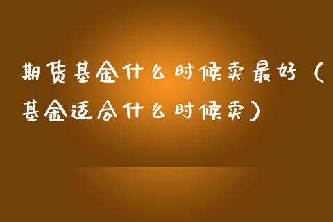 期货基金什么时候卖最好（基金适合什么时候卖）