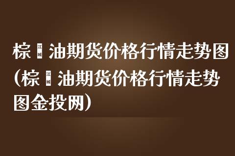 棕榈油期货价格行情走势图(棕榈油期货价格行情走势图网)