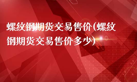 螺纹钢期货交易售价(螺纹钢期货交易售价多少)