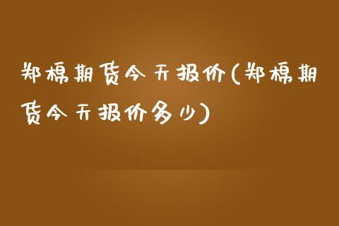 郑棉期货今天报价(郑棉期货今天报价多少)