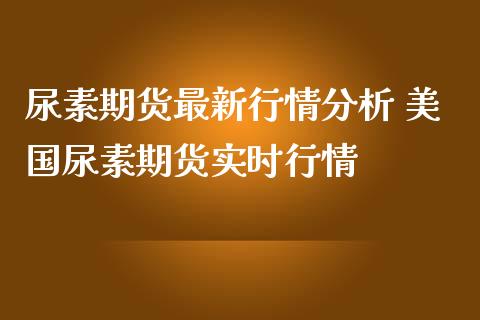 尿素期货最新行情分析 美国尿素期货实时行情