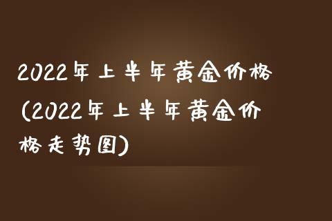 2022年上半年黄金价格(2022年上半年黄金价格走势图)