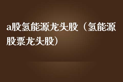 a股氢能源龙头股（氢能源股票龙头股）