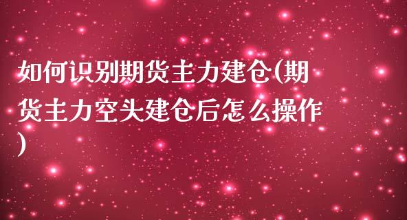 如何识别期货主力建仓(期货主力空头建仓后怎么操作)