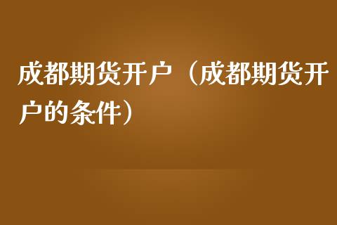 成都期货开户（成都期货开户的条件）