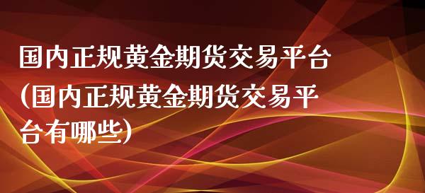国内正规黄金期货交易平台(国内正规黄金期货交易平台有哪些)
