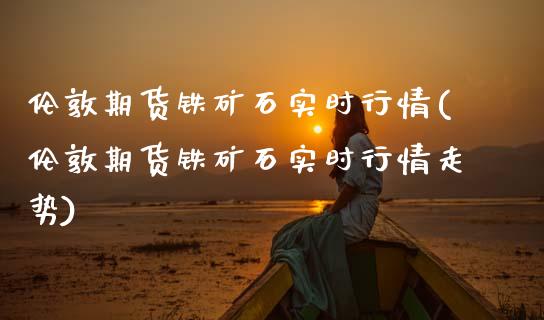 伦敦期货铁矿石实时行情(伦敦期货铁矿石实时行情走势)