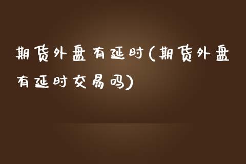 期货外盘有延时(期货外盘有延时交易吗)